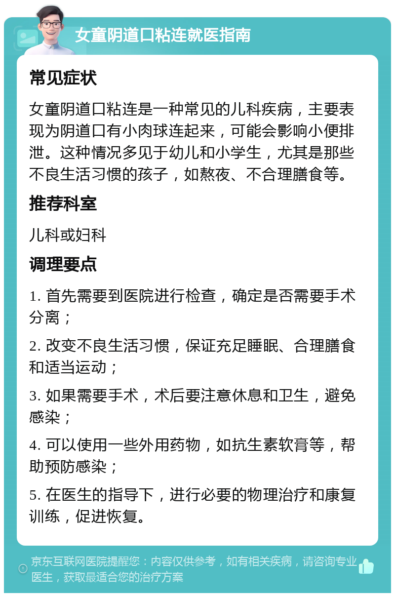 女童阴道口粘连就医指南 常见症状 女童阴道口粘连是一种常见的儿科疾病，主要表现为阴道口有小肉球连起来，可能会影响小便排泄。这种情况多见于幼儿和小学生，尤其是那些不良生活习惯的孩子，如熬夜、不合理膳食等。 推荐科室 儿科或妇科 调理要点 1. 首先需要到医院进行检查，确定是否需要手术分离； 2. 改变不良生活习惯，保证充足睡眠、合理膳食和适当运动； 3. 如果需要手术，术后要注意休息和卫生，避免感染； 4. 可以使用一些外用药物，如抗生素软膏等，帮助预防感染； 5. 在医生的指导下，进行必要的物理治疗和康复训练，促进恢复。