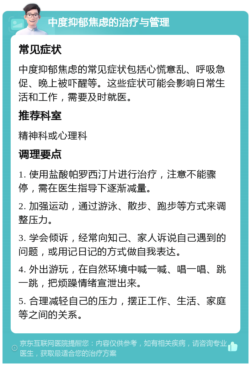 中度抑郁焦虑的治疗与管理 常见症状 中度抑郁焦虑的常见症状包括心慌意乱、呼吸急促、晚上被吓醒等。这些症状可能会影响日常生活和工作，需要及时就医。 推荐科室 精神科或心理科 调理要点 1. 使用盐酸帕罗西汀片进行治疗，注意不能骤停，需在医生指导下逐渐减量。 2. 加强运动，通过游泳、散步、跑步等方式来调整压力。 3. 学会倾诉，经常向知己、家人诉说自己遇到的问题，或用记日记的方式做自我表达。 4. 外出游玩，在自然环境中喊一喊、唱一唱、跳一跳，把烦躁情绪宣泄出来。 5. 合理减轻自己的压力，摆正工作、生活、家庭等之间的关系。