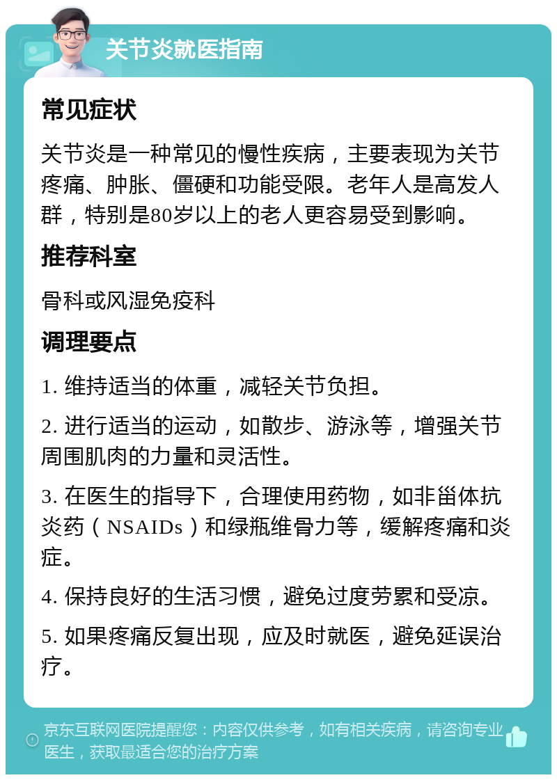 关节炎就医指南 常见症状 关节炎是一种常见的慢性疾病，主要表现为关节疼痛、肿胀、僵硬和功能受限。老年人是高发人群，特别是80岁以上的老人更容易受到影响。 推荐科室 骨科或风湿免疫科 调理要点 1. 维持适当的体重，减轻关节负担。 2. 进行适当的运动，如散步、游泳等，增强关节周围肌肉的力量和灵活性。 3. 在医生的指导下，合理使用药物，如非甾体抗炎药（NSAIDs）和绿瓶维骨力等，缓解疼痛和炎症。 4. 保持良好的生活习惯，避免过度劳累和受凉。 5. 如果疼痛反复出现，应及时就医，避免延误治疗。