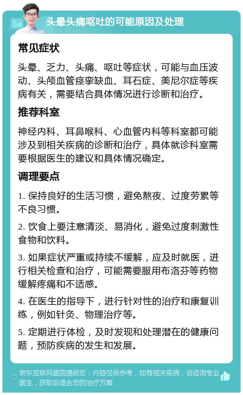 头晕头痛呕吐的可能原因及处理 常见症状 头晕、乏力、头痛、呕吐等症状，可能与血压波动、头颅血管痉挛缺血、耳石症、美尼尔症等疾病有关，需要结合具体情况进行诊断和治疗。 推荐科室 神经内科、耳鼻喉科、心血管内科等科室都可能涉及到相关疾病的诊断和治疗，具体就诊科室需要根据医生的建议和具体情况确定。 调理要点 1. 保持良好的生活习惯，避免熬夜、过度劳累等不良习惯。 2. 饮食上要注意清淡、易消化，避免过度刺激性食物和饮料。 3. 如果症状严重或持续不缓解，应及时就医，进行相关检查和治疗，可能需要服用布洛芬等药物缓解疼痛和不适感。 4. 在医生的指导下，进行针对性的治疗和康复训练，例如针灸、物理治疗等。 5. 定期进行体检，及时发现和处理潜在的健康问题，预防疾病的发生和发展。