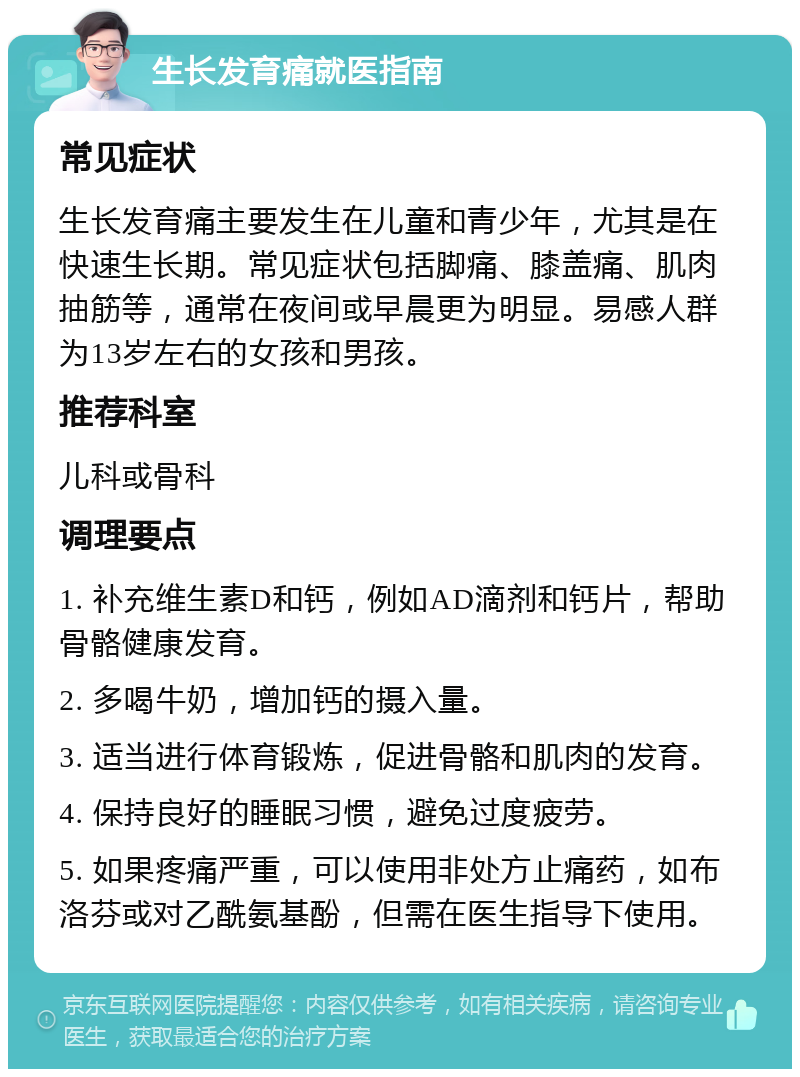 生长发育痛就医指南 常见症状 生长发育痛主要发生在儿童和青少年，尤其是在快速生长期。常见症状包括脚痛、膝盖痛、肌肉抽筋等，通常在夜间或早晨更为明显。易感人群为13岁左右的女孩和男孩。 推荐科室 儿科或骨科 调理要点 1. 补充维生素D和钙，例如AD滴剂和钙片，帮助骨骼健康发育。 2. 多喝牛奶，增加钙的摄入量。 3. 适当进行体育锻炼，促进骨骼和肌肉的发育。 4. 保持良好的睡眠习惯，避免过度疲劳。 5. 如果疼痛严重，可以使用非处方止痛药，如布洛芬或对乙酰氨基酚，但需在医生指导下使用。