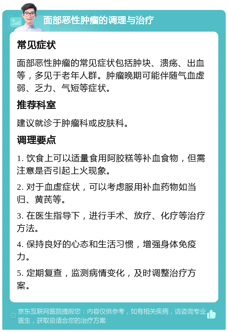 面部恶性肿瘤的调理与治疗 常见症状 面部恶性肿瘤的常见症状包括肿块、溃疡、出血等，多见于老年人群。肿瘤晚期可能伴随气血虚弱、乏力、气短等症状。 推荐科室 建议就诊于肿瘤科或皮肤科。 调理要点 1. 饮食上可以适量食用阿胶糕等补血食物，但需注意是否引起上火现象。 2. 对于血虚症状，可以考虑服用补血药物如当归、黄芪等。 3. 在医生指导下，进行手术、放疗、化疗等治疗方法。 4. 保持良好的心态和生活习惯，增强身体免疫力。 5. 定期复查，监测病情变化，及时调整治疗方案。