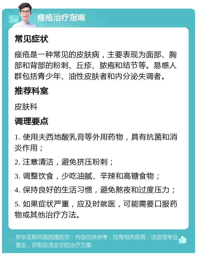 痤疮治疗指南 常见症状 痤疮是一种常见的皮肤病，主要表现为面部、胸部和背部的粉刺、丘疹、脓疱和结节等。易感人群包括青少年、油性皮肤者和内分泌失调者。 推荐科室 皮肤科 调理要点 1. 使用夫西地酸乳膏等外用药物，具有抗菌和消炎作用； 2. 注意清洁，避免挤压粉刺； 3. 调整饮食，少吃油腻、辛辣和高糖食物； 4. 保持良好的生活习惯，避免熬夜和过度压力； 5. 如果症状严重，应及时就医，可能需要口服药物或其他治疗方法。