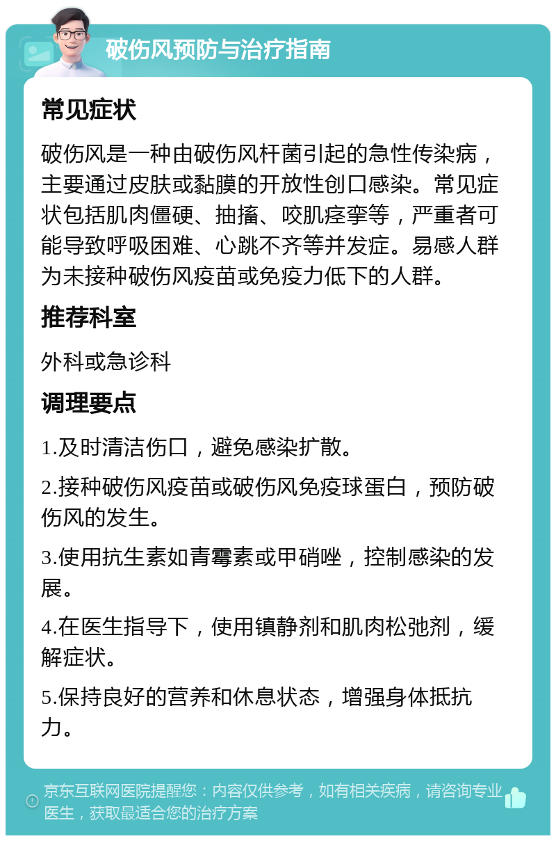 破伤风预防与治疗指南 常见症状 破伤风是一种由破伤风杆菌引起的急性传染病，主要通过皮肤或黏膜的开放性创口感染。常见症状包括肌肉僵硬、抽搐、咬肌痉挛等，严重者可能导致呼吸困难、心跳不齐等并发症。易感人群为未接种破伤风疫苗或免疫力低下的人群。 推荐科室 外科或急诊科 调理要点 1.及时清洁伤口，避免感染扩散。 2.接种破伤风疫苗或破伤风免疫球蛋白，预防破伤风的发生。 3.使用抗生素如青霉素或甲硝唑，控制感染的发展。 4.在医生指导下，使用镇静剂和肌肉松弛剂，缓解症状。 5.保持良好的营养和休息状态，增强身体抵抗力。