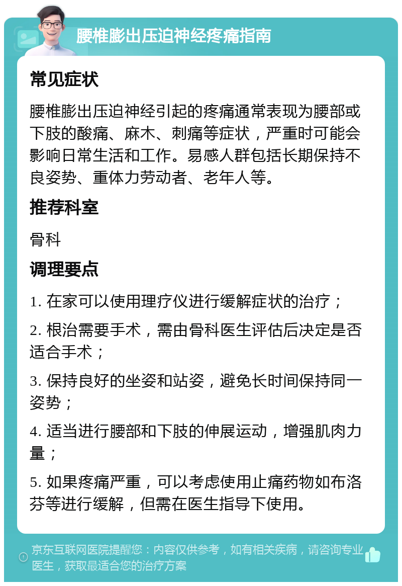 腰椎膨出压迫神经疼痛指南 常见症状 腰椎膨出压迫神经引起的疼痛通常表现为腰部或下肢的酸痛、麻木、刺痛等症状，严重时可能会影响日常生活和工作。易感人群包括长期保持不良姿势、重体力劳动者、老年人等。 推荐科室 骨科 调理要点 1. 在家可以使用理疗仪进行缓解症状的治疗； 2. 根治需要手术，需由骨科医生评估后决定是否适合手术； 3. 保持良好的坐姿和站姿，避免长时间保持同一姿势； 4. 适当进行腰部和下肢的伸展运动，增强肌肉力量； 5. 如果疼痛严重，可以考虑使用止痛药物如布洛芬等进行缓解，但需在医生指导下使用。