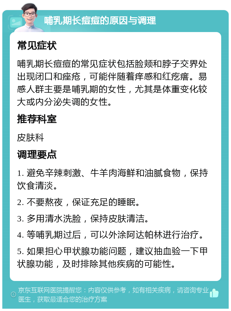 哺乳期长痘痘的原因与调理 常见症状 哺乳期长痘痘的常见症状包括脸颊和脖子交界处出现闭口和痤疮，可能伴随着痒感和红疙瘩。易感人群主要是哺乳期的女性，尤其是体重变化较大或内分泌失调的女性。 推荐科室 皮肤科 调理要点 1. 避免辛辣刺激、牛羊肉海鲜和油腻食物，保持饮食清淡。 2. 不要熬夜，保证充足的睡眠。 3. 多用清水洗脸，保持皮肤清洁。 4. 等哺乳期过后，可以外涂阿达帕林进行治疗。 5. 如果担心甲状腺功能问题，建议抽血验一下甲状腺功能，及时排除其他疾病的可能性。