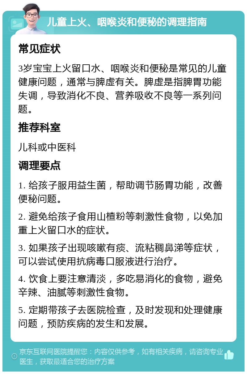 儿童上火、咽喉炎和便秘的调理指南 常见症状 3岁宝宝上火留口水、咽喉炎和便秘是常见的儿童健康问题，通常与脾虚有关。脾虚是指脾胃功能失调，导致消化不良、营养吸收不良等一系列问题。 推荐科室 儿科或中医科 调理要点 1. 给孩子服用益生菌，帮助调节肠胃功能，改善便秘问题。 2. 避免给孩子食用山楂粉等刺激性食物，以免加重上火留口水的症状。 3. 如果孩子出现咳嗽有痰、流粘稠鼻涕等症状，可以尝试使用抗病毒口服液进行治疗。 4. 饮食上要注意清淡，多吃易消化的食物，避免辛辣、油腻等刺激性食物。 5. 定期带孩子去医院检查，及时发现和处理健康问题，预防疾病的发生和发展。