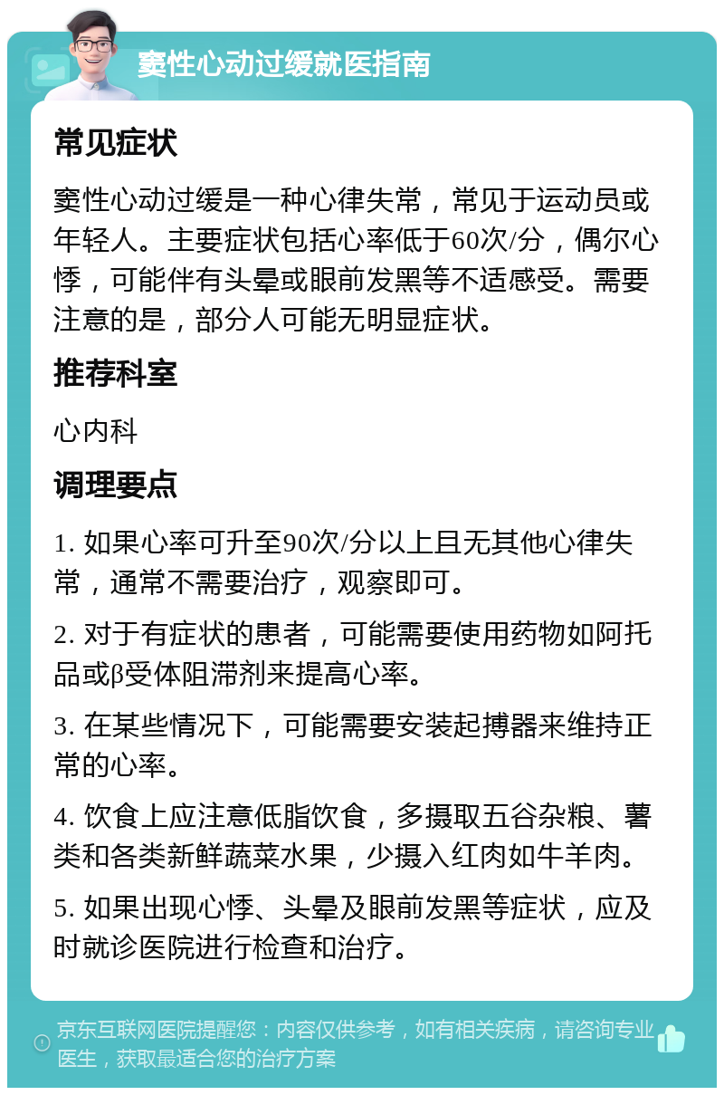 窦性心动过缓就医指南 常见症状 窦性心动过缓是一种心律失常，常见于运动员或年轻人。主要症状包括心率低于60次/分，偶尔心悸，可能伴有头晕或眼前发黑等不适感受。需要注意的是，部分人可能无明显症状。 推荐科室 心内科 调理要点 1. 如果心率可升至90次/分以上且无其他心律失常，通常不需要治疗，观察即可。 2. 对于有症状的患者，可能需要使用药物如阿托品或β受体阻滞剂来提高心率。 3. 在某些情况下，可能需要安装起搏器来维持正常的心率。 4. 饮食上应注意低脂饮食，多摄取五谷杂粮、薯类和各类新鲜蔬菜水果，少摄入红肉如牛羊肉。 5. 如果出现心悸、头晕及眼前发黑等症状，应及时就诊医院进行检查和治疗。