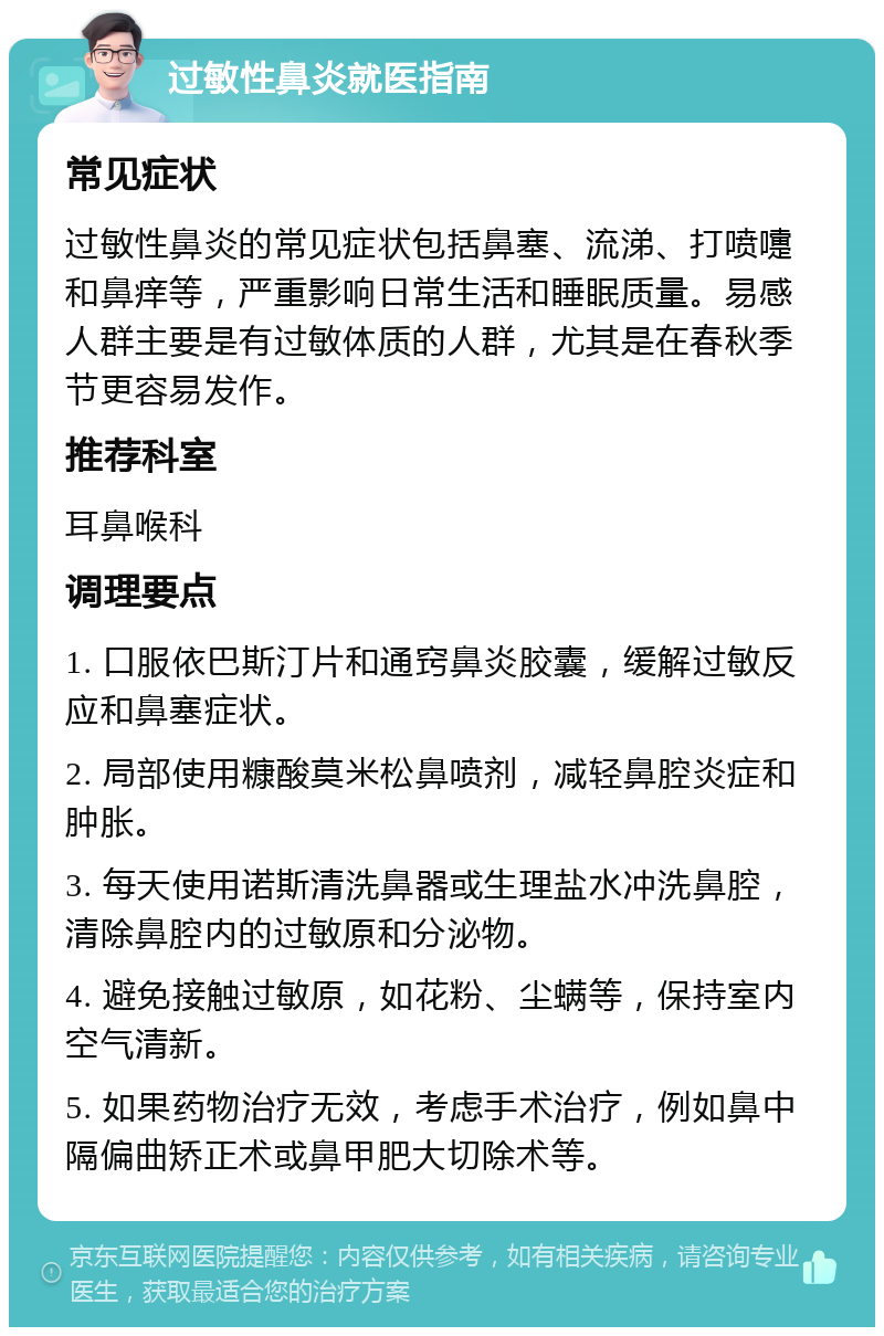 过敏性鼻炎就医指南 常见症状 过敏性鼻炎的常见症状包括鼻塞、流涕、打喷嚏和鼻痒等，严重影响日常生活和睡眠质量。易感人群主要是有过敏体质的人群，尤其是在春秋季节更容易发作。 推荐科室 耳鼻喉科 调理要点 1. 口服依巴斯汀片和通窍鼻炎胶囊，缓解过敏反应和鼻塞症状。 2. 局部使用糠酸莫米松鼻喷剂，减轻鼻腔炎症和肿胀。 3. 每天使用诺斯清洗鼻器或生理盐水冲洗鼻腔，清除鼻腔内的过敏原和分泌物。 4. 避免接触过敏原，如花粉、尘螨等，保持室内空气清新。 5. 如果药物治疗无效，考虑手术治疗，例如鼻中隔偏曲矫正术或鼻甲肥大切除术等。