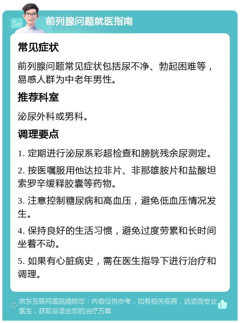 前列腺问题就医指南 常见症状 前列腺问题常见症状包括尿不净、勃起困难等，易感人群为中老年男性。 推荐科室 泌尿外科或男科。 调理要点 1. 定期进行泌尿系彩超检查和膀胱残余尿测定。 2. 按医嘱服用他达拉非片、非那雄胺片和盐酸坦索罗辛缓释胶囊等药物。 3. 注意控制糖尿病和高血压，避免低血压情况发生。 4. 保持良好的生活习惯，避免过度劳累和长时间坐着不动。 5. 如果有心脏病史，需在医生指导下进行治疗和调理。