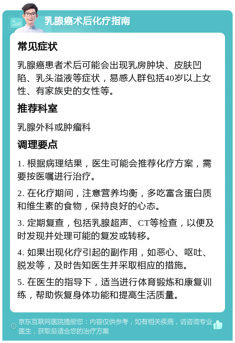 乳腺癌术后化疗指南 常见症状 乳腺癌患者术后可能会出现乳房肿块、皮肤凹陷、乳头溢液等症状，易感人群包括40岁以上女性、有家族史的女性等。 推荐科室 乳腺外科或肿瘤科 调理要点 1. 根据病理结果，医生可能会推荐化疗方案，需要按医嘱进行治疗。 2. 在化疗期间，注意营养均衡，多吃富含蛋白质和维生素的食物，保持良好的心态。 3. 定期复查，包括乳腺超声、CT等检查，以便及时发现并处理可能的复发或转移。 4. 如果出现化疗引起的副作用，如恶心、呕吐、脱发等，及时告知医生并采取相应的措施。 5. 在医生的指导下，适当进行体育锻炼和康复训练，帮助恢复身体功能和提高生活质量。