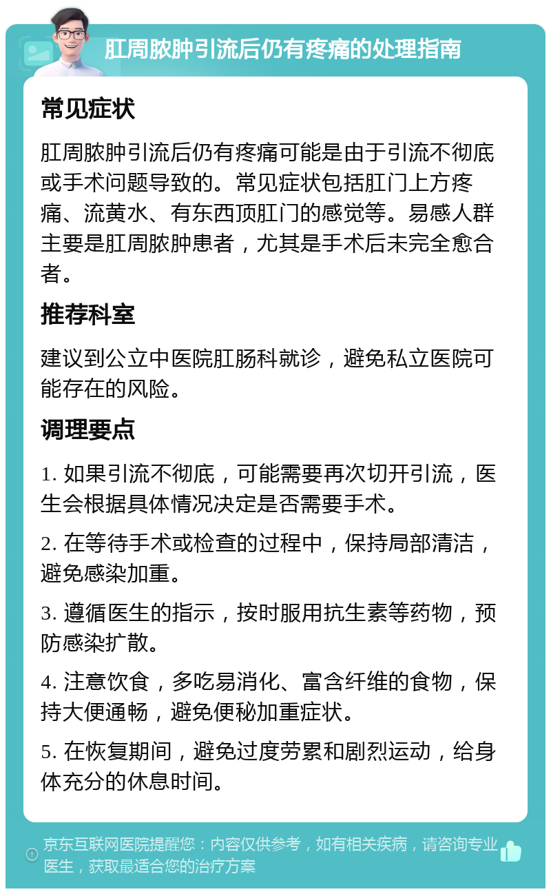 肛周脓肿引流后仍有疼痛的处理指南 常见症状 肛周脓肿引流后仍有疼痛可能是由于引流不彻底或手术问题导致的。常见症状包括肛门上方疼痛、流黄水、有东西顶肛门的感觉等。易感人群主要是肛周脓肿患者，尤其是手术后未完全愈合者。 推荐科室 建议到公立中医院肛肠科就诊，避免私立医院可能存在的风险。 调理要点 1. 如果引流不彻底，可能需要再次切开引流，医生会根据具体情况决定是否需要手术。 2. 在等待手术或检查的过程中，保持局部清洁，避免感染加重。 3. 遵循医生的指示，按时服用抗生素等药物，预防感染扩散。 4. 注意饮食，多吃易消化、富含纤维的食物，保持大便通畅，避免便秘加重症状。 5. 在恢复期间，避免过度劳累和剧烈运动，给身体充分的休息时间。