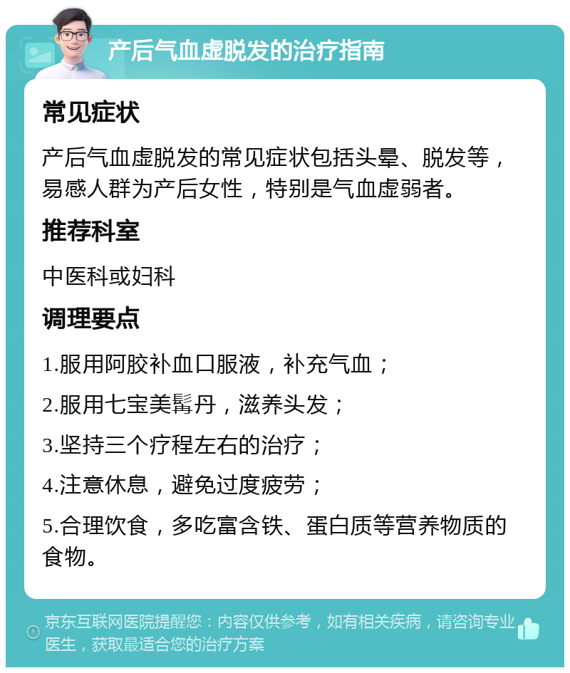 产后气血虚脱发的治疗指南 常见症状 产后气血虚脱发的常见症状包括头晕、脱发等，易感人群为产后女性，特别是气血虚弱者。 推荐科室 中医科或妇科 调理要点 1.服用阿胶补血口服液，补充气血； 2.服用七宝美髯丹，滋养头发； 3.坚持三个疗程左右的治疗； 4.注意休息，避免过度疲劳； 5.合理饮食，多吃富含铁、蛋白质等营养物质的食物。