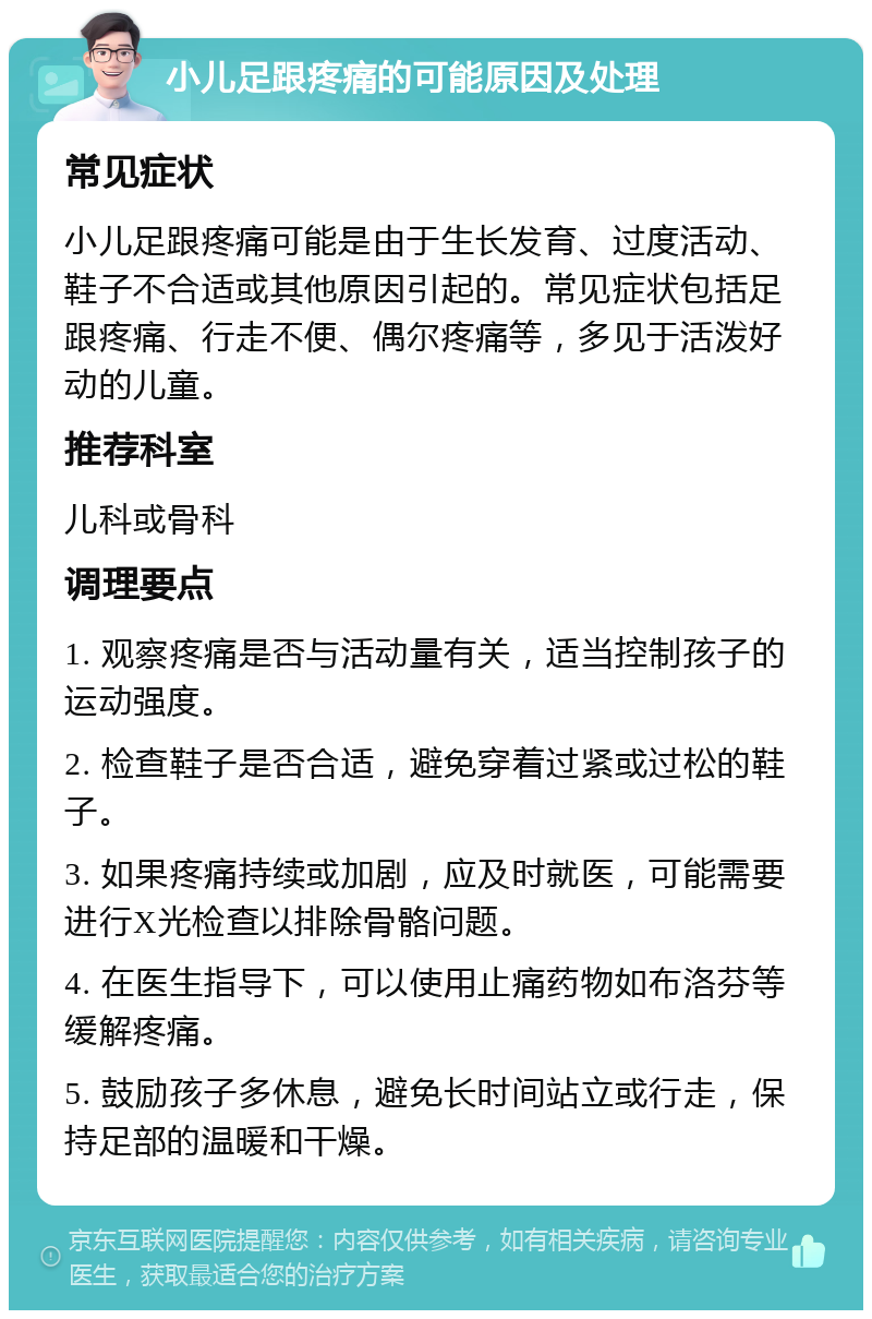 小儿足跟疼痛的可能原因及处理 常见症状 小儿足跟疼痛可能是由于生长发育、过度活动、鞋子不合适或其他原因引起的。常见症状包括足跟疼痛、行走不便、偶尔疼痛等，多见于活泼好动的儿童。 推荐科室 儿科或骨科 调理要点 1. 观察疼痛是否与活动量有关，适当控制孩子的运动强度。 2. 检查鞋子是否合适，避免穿着过紧或过松的鞋子。 3. 如果疼痛持续或加剧，应及时就医，可能需要进行X光检查以排除骨骼问题。 4. 在医生指导下，可以使用止痛药物如布洛芬等缓解疼痛。 5. 鼓励孩子多休息，避免长时间站立或行走，保持足部的温暖和干燥。