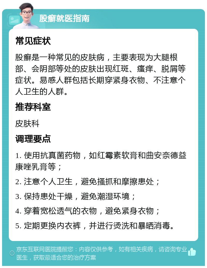 股癣就医指南 常见症状 股癣是一种常见的皮肤病，主要表现为大腿根部、会阴部等处的皮肤出现红斑、瘙痒、脱屑等症状。易感人群包括长期穿紧身衣物、不注意个人卫生的人群。 推荐科室 皮肤科 调理要点 1. 使用抗真菌药物，如红霉素软膏和曲安奈德益康唑乳膏等； 2. 注意个人卫生，避免搔抓和摩擦患处； 3. 保持患处干燥，避免潮湿环境； 4. 穿着宽松透气的衣物，避免紧身衣物； 5. 定期更换内衣裤，并进行烫洗和暴晒消毒。