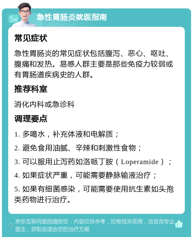 急性胃肠炎就医指南 常见症状 急性胃肠炎的常见症状包括腹泻、恶心、呕吐、腹痛和发热。易感人群主要是那些免疫力较弱或有胃肠道疾病史的人群。 推荐科室 消化内科或急诊科 调理要点 1. 多喝水，补充体液和电解质； 2. 避免食用油腻、辛辣和刺激性食物； 3. 可以服用止泻药如洛哌丁胺（Loperamide）； 4. 如果症状严重，可能需要静脉输液治疗； 5. 如果有细菌感染，可能需要使用抗生素如头孢类药物进行治疗。