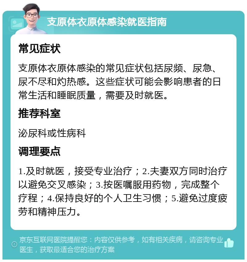 支原体衣原体感染就医指南 常见症状 支原体衣原体感染的常见症状包括尿频、尿急、尿不尽和灼热感。这些症状可能会影响患者的日常生活和睡眠质量，需要及时就医。 推荐科室 泌尿科或性病科 调理要点 1.及时就医，接受专业治疗；2.夫妻双方同时治疗以避免交叉感染；3.按医嘱服用药物，完成整个疗程；4.保持良好的个人卫生习惯；5.避免过度疲劳和精神压力。