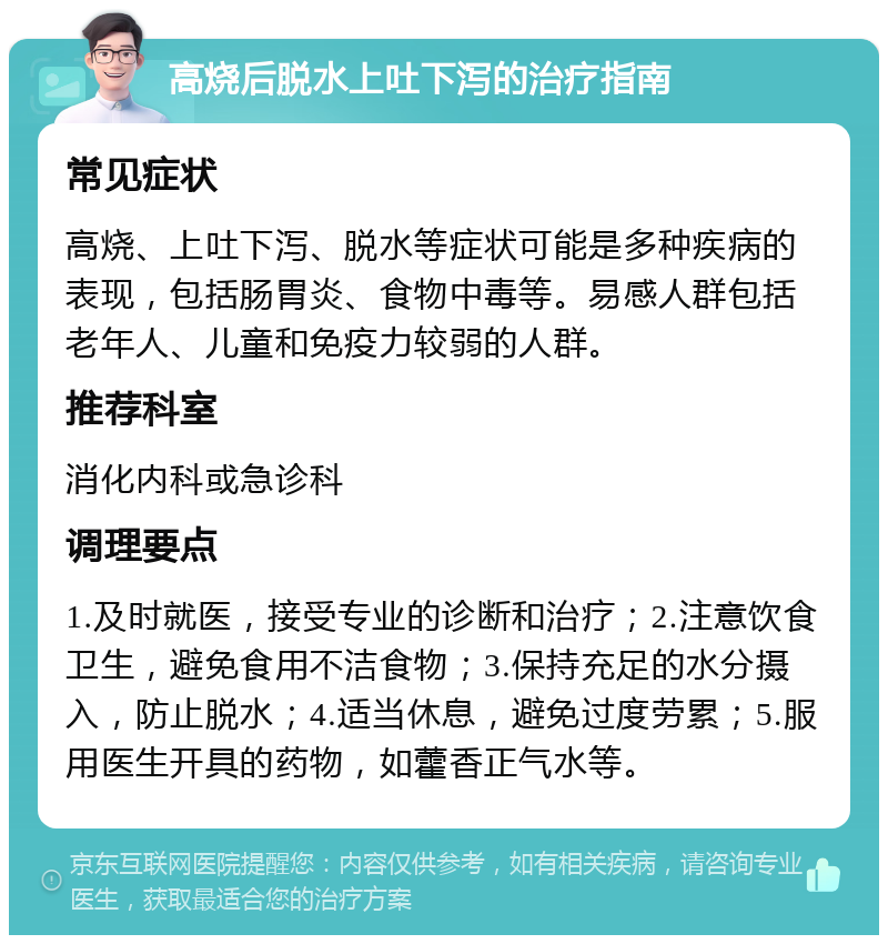 高烧后脱水上吐下泻的治疗指南 常见症状 高烧、上吐下泻、脱水等症状可能是多种疾病的表现，包括肠胃炎、食物中毒等。易感人群包括老年人、儿童和免疫力较弱的人群。 推荐科室 消化内科或急诊科 调理要点 1.及时就医，接受专业的诊断和治疗；2.注意饮食卫生，避免食用不洁食物；3.保持充足的水分摄入，防止脱水；4.适当休息，避免过度劳累；5.服用医生开具的药物，如藿香正气水等。