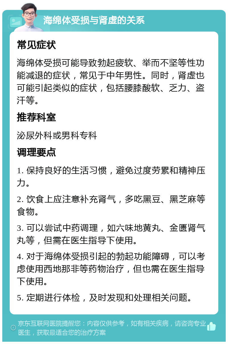 海绵体受损与肾虚的关系 常见症状 海绵体受损可能导致勃起疲软、举而不坚等性功能减退的症状，常见于中年男性。同时，肾虚也可能引起类似的症状，包括腰膝酸软、乏力、盗汗等。 推荐科室 泌尿外科或男科专科 调理要点 1. 保持良好的生活习惯，避免过度劳累和精神压力。 2. 饮食上应注意补充肾气，多吃黑豆、黑芝麻等食物。 3. 可以尝试中药调理，如六味地黄丸、金匮肾气丸等，但需在医生指导下使用。 4. 对于海绵体受损引起的勃起功能障碍，可以考虑使用西地那非等药物治疗，但也需在医生指导下使用。 5. 定期进行体检，及时发现和处理相关问题。