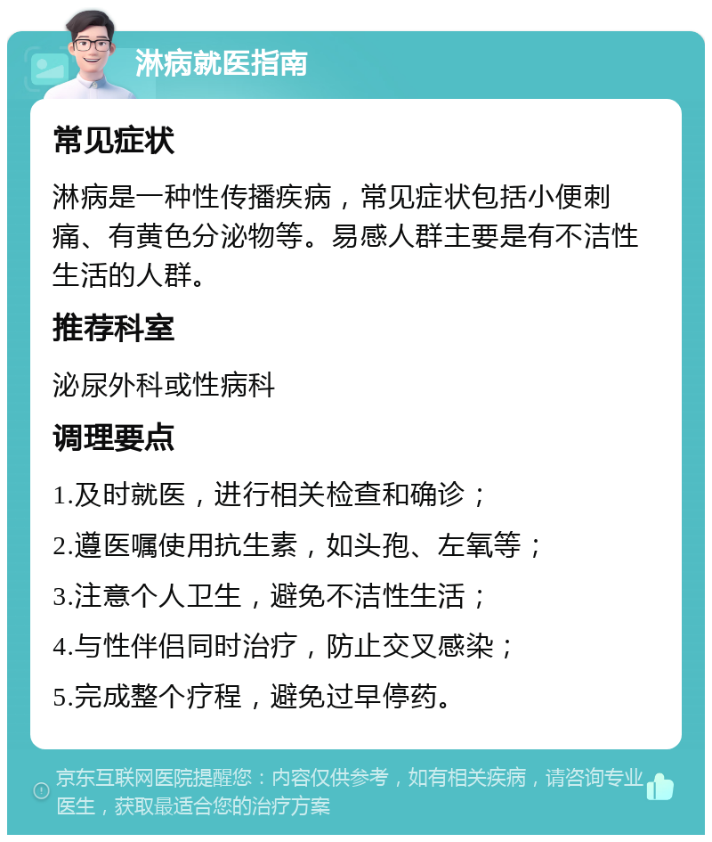 淋病就医指南 常见症状 淋病是一种性传播疾病，常见症状包括小便刺痛、有黄色分泌物等。易感人群主要是有不洁性生活的人群。 推荐科室 泌尿外科或性病科 调理要点 1.及时就医，进行相关检查和确诊； 2.遵医嘱使用抗生素，如头孢、左氧等； 3.注意个人卫生，避免不洁性生活； 4.与性伴侣同时治疗，防止交叉感染； 5.完成整个疗程，避免过早停药。