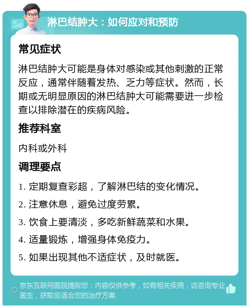 淋巴结肿大：如何应对和预防 常见症状 淋巴结肿大可能是身体对感染或其他刺激的正常反应，通常伴随着发热、乏力等症状。然而，长期或无明显原因的淋巴结肿大可能需要进一步检查以排除潜在的疾病风险。 推荐科室 内科或外科 调理要点 1. 定期复查彩超，了解淋巴结的变化情况。 2. 注意休息，避免过度劳累。 3. 饮食上要清淡，多吃新鲜蔬菜和水果。 4. 适量锻炼，增强身体免疫力。 5. 如果出现其他不适症状，及时就医。