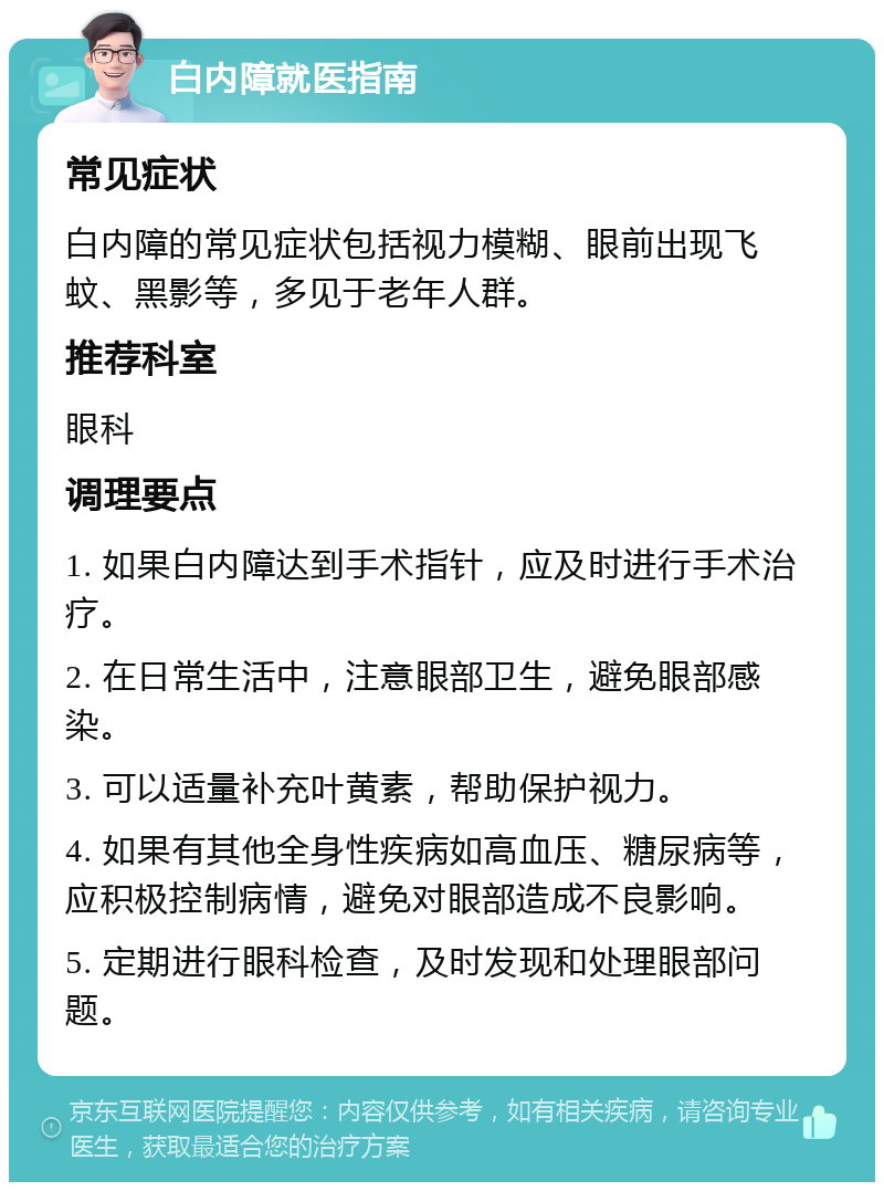 白内障就医指南 常见症状 白内障的常见症状包括视力模糊、眼前出现飞蚊、黑影等，多见于老年人群。 推荐科室 眼科 调理要点 1. 如果白内障达到手术指针，应及时进行手术治疗。 2. 在日常生活中，注意眼部卫生，避免眼部感染。 3. 可以适量补充叶黄素，帮助保护视力。 4. 如果有其他全身性疾病如高血压、糖尿病等，应积极控制病情，避免对眼部造成不良影响。 5. 定期进行眼科检查，及时发现和处理眼部问题。