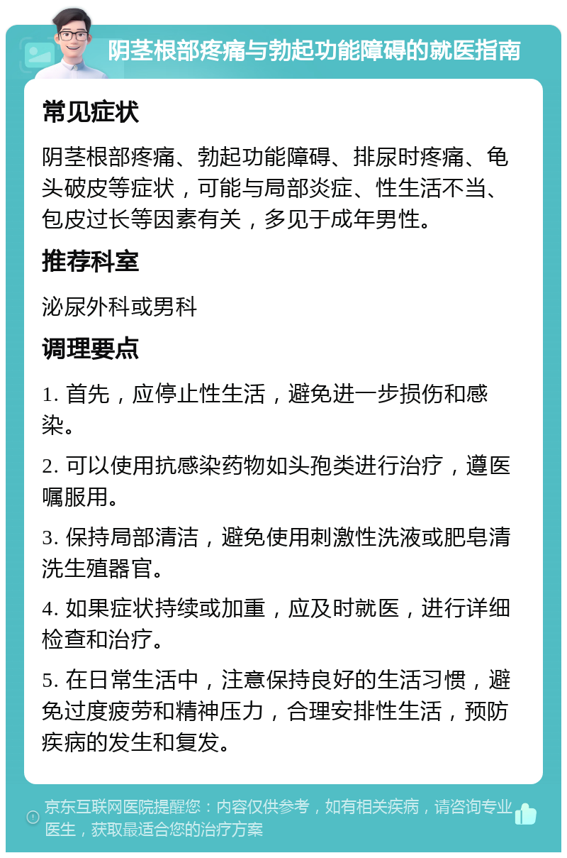 阴茎根部疼痛与勃起功能障碍的就医指南 常见症状 阴茎根部疼痛、勃起功能障碍、排尿时疼痛、龟头破皮等症状，可能与局部炎症、性生活不当、包皮过长等因素有关，多见于成年男性。 推荐科室 泌尿外科或男科 调理要点 1. 首先，应停止性生活，避免进一步损伤和感染。 2. 可以使用抗感染药物如头孢类进行治疗，遵医嘱服用。 3. 保持局部清洁，避免使用刺激性洗液或肥皂清洗生殖器官。 4. 如果症状持续或加重，应及时就医，进行详细检查和治疗。 5. 在日常生活中，注意保持良好的生活习惯，避免过度疲劳和精神压力，合理安排性生活，预防疾病的发生和复发。