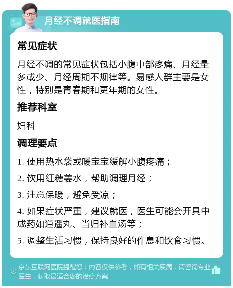 月经不调就医指南 常见症状 月经不调的常见症状包括小腹中部疼痛、月经量多或少、月经周期不规律等。易感人群主要是女性，特别是青春期和更年期的女性。 推荐科室 妇科 调理要点 1. 使用热水袋或暖宝宝缓解小腹疼痛； 2. 饮用红糖姜水，帮助调理月经； 3. 注意保暖，避免受凉； 4. 如果症状严重，建议就医，医生可能会开具中成药如逍遥丸、当归补血汤等； 5. 调整生活习惯，保持良好的作息和饮食习惯。