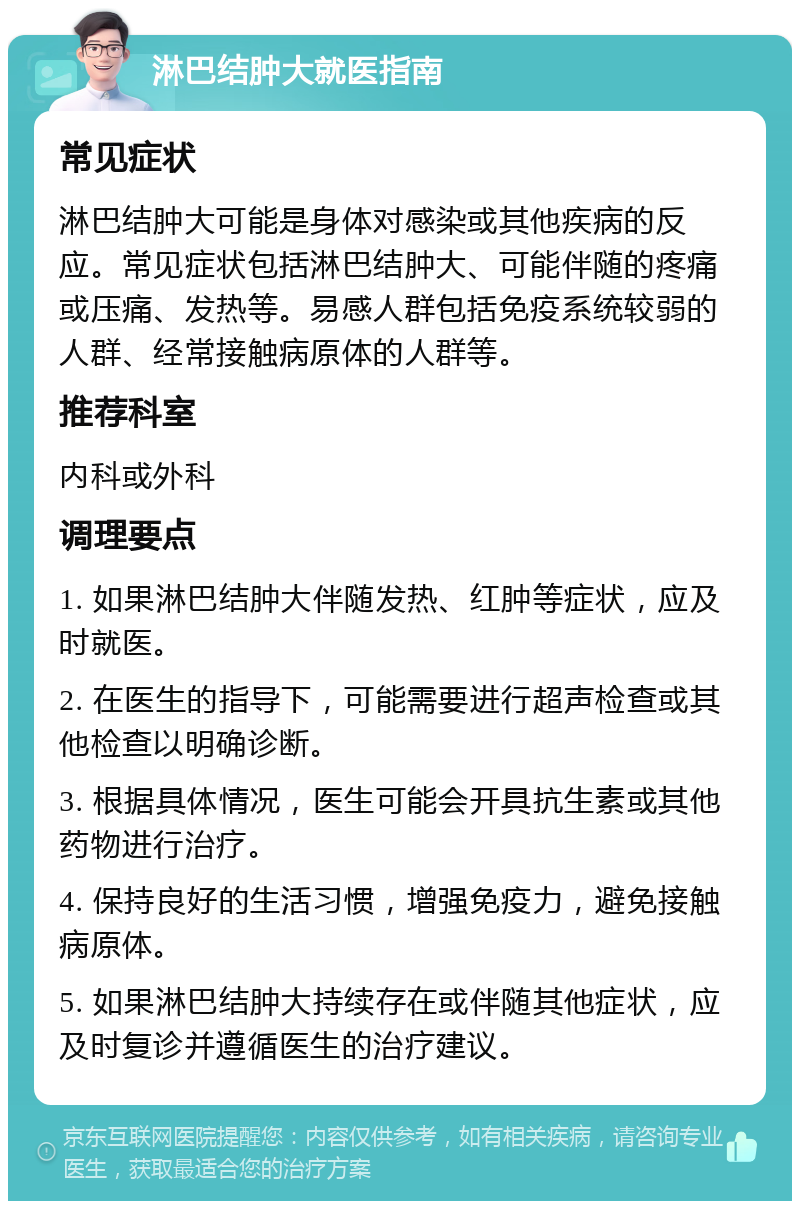 淋巴结肿大就医指南 常见症状 淋巴结肿大可能是身体对感染或其他疾病的反应。常见症状包括淋巴结肿大、可能伴随的疼痛或压痛、发热等。易感人群包括免疫系统较弱的人群、经常接触病原体的人群等。 推荐科室 内科或外科 调理要点 1. 如果淋巴结肿大伴随发热、红肿等症状，应及时就医。 2. 在医生的指导下，可能需要进行超声检查或其他检查以明确诊断。 3. 根据具体情况，医生可能会开具抗生素或其他药物进行治疗。 4. 保持良好的生活习惯，增强免疫力，避免接触病原体。 5. 如果淋巴结肿大持续存在或伴随其他症状，应及时复诊并遵循医生的治疗建议。