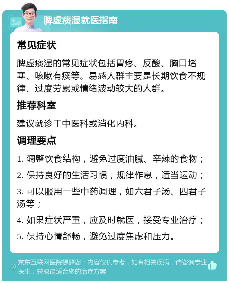 脾虚痰湿就医指南 常见症状 脾虚痰湿的常见症状包括胃疼、反酸、胸口堵塞、咳嗽有痰等。易感人群主要是长期饮食不规律、过度劳累或情绪波动较大的人群。 推荐科室 建议就诊于中医科或消化内科。 调理要点 1. 调整饮食结构，避免过度油腻、辛辣的食物； 2. 保持良好的生活习惯，规律作息，适当运动； 3. 可以服用一些中药调理，如六君子汤、四君子汤等； 4. 如果症状严重，应及时就医，接受专业治疗； 5. 保持心情舒畅，避免过度焦虑和压力。