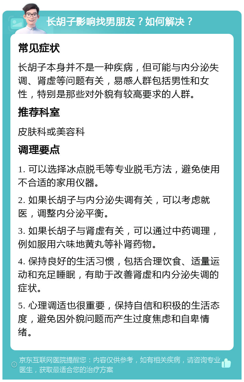 长胡子影响找男朋友？如何解决？ 常见症状 长胡子本身并不是一种疾病，但可能与内分泌失调、肾虚等问题有关，易感人群包括男性和女性，特别是那些对外貌有较高要求的人群。 推荐科室 皮肤科或美容科 调理要点 1. 可以选择冰点脱毛等专业脱毛方法，避免使用不合适的家用仪器。 2. 如果长胡子与内分泌失调有关，可以考虑就医，调整内分泌平衡。 3. 如果长胡子与肾虚有关，可以通过中药调理，例如服用六味地黄丸等补肾药物。 4. 保持良好的生活习惯，包括合理饮食、适量运动和充足睡眠，有助于改善肾虚和内分泌失调的症状。 5. 心理调适也很重要，保持自信和积极的生活态度，避免因外貌问题而产生过度焦虑和自卑情绪。