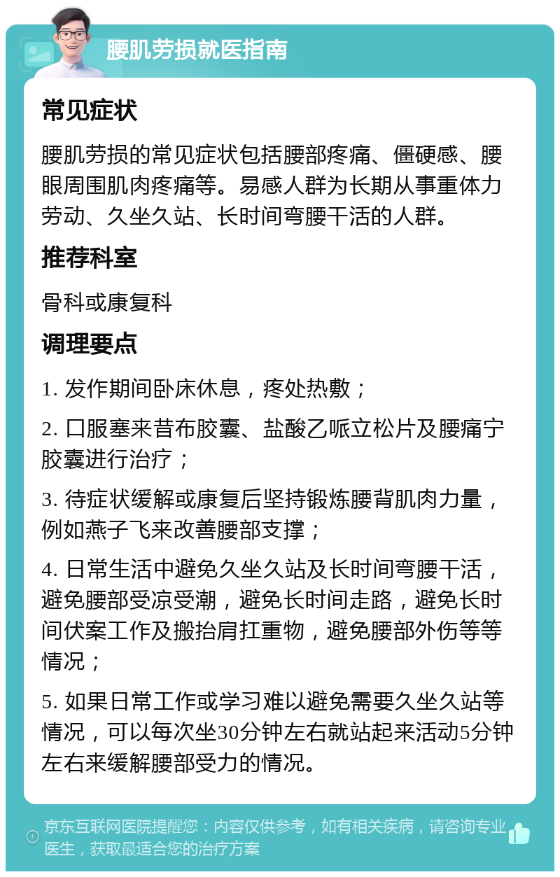 腰肌劳损就医指南 常见症状 腰肌劳损的常见症状包括腰部疼痛、僵硬感、腰眼周围肌肉疼痛等。易感人群为长期从事重体力劳动、久坐久站、长时间弯腰干活的人群。 推荐科室 骨科或康复科 调理要点 1. 发作期间卧床休息，疼处热敷； 2. 口服塞来昔布胶囊、盐酸乙哌立松片及腰痛宁胶囊进行治疗； 3. 待症状缓解或康复后坚持锻炼腰背肌肉力量，例如燕子飞来改善腰部支撑； 4. 日常生活中避免久坐久站及长时间弯腰干活，避免腰部受凉受潮，避免长时间走路，避免长时间伏案工作及搬抬肩扛重物，避免腰部外伤等等情况； 5. 如果日常工作或学习难以避免需要久坐久站等情况，可以每次坐30分钟左右就站起来活动5分钟左右来缓解腰部受力的情况。