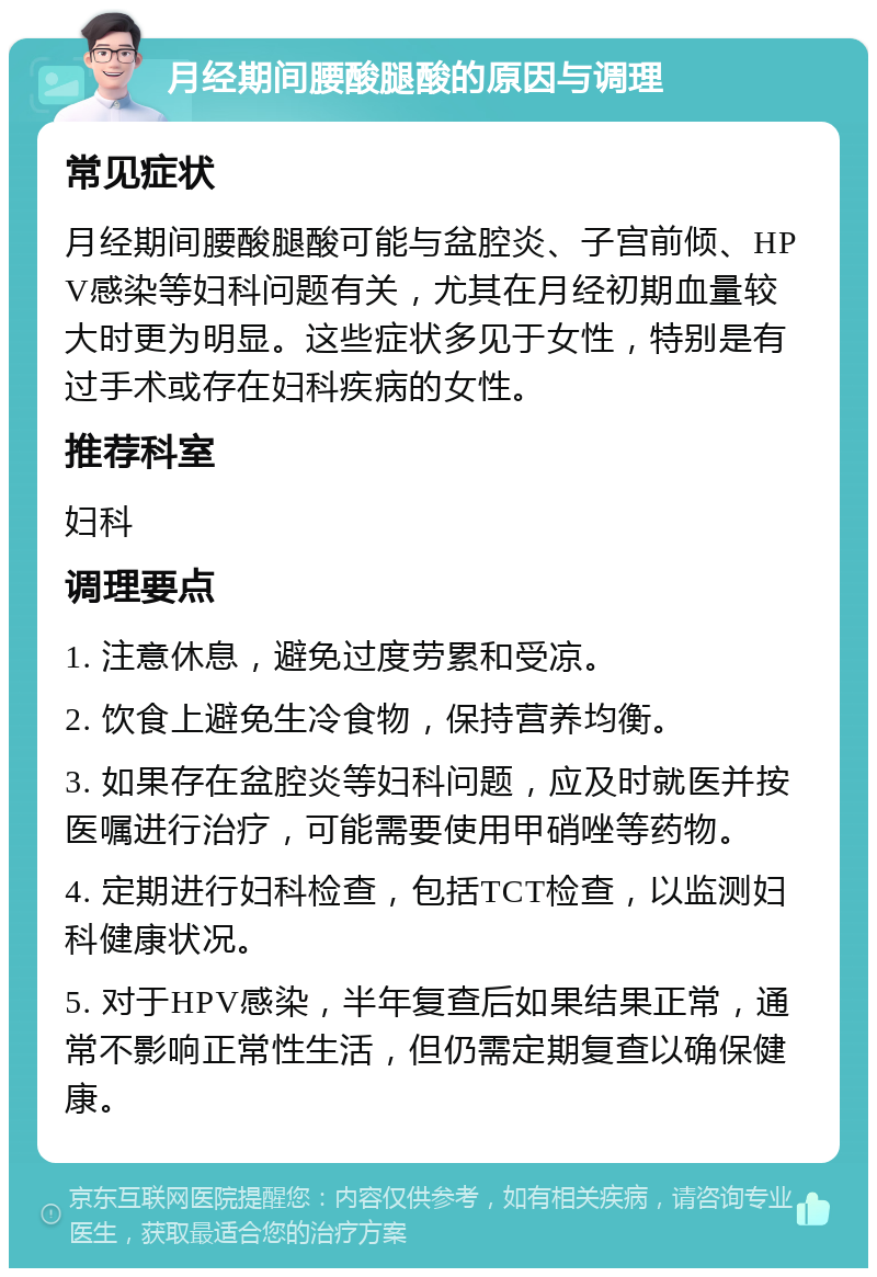 月经期间腰酸腿酸的原因与调理 常见症状 月经期间腰酸腿酸可能与盆腔炎、子宫前倾、HPV感染等妇科问题有关，尤其在月经初期血量较大时更为明显。这些症状多见于女性，特别是有过手术或存在妇科疾病的女性。 推荐科室 妇科 调理要点 1. 注意休息，避免过度劳累和受凉。 2. 饮食上避免生冷食物，保持营养均衡。 3. 如果存在盆腔炎等妇科问题，应及时就医并按医嘱进行治疗，可能需要使用甲硝唑等药物。 4. 定期进行妇科检查，包括TCT检查，以监测妇科健康状况。 5. 对于HPV感染，半年复查后如果结果正常，通常不影响正常性生活，但仍需定期复查以确保健康。