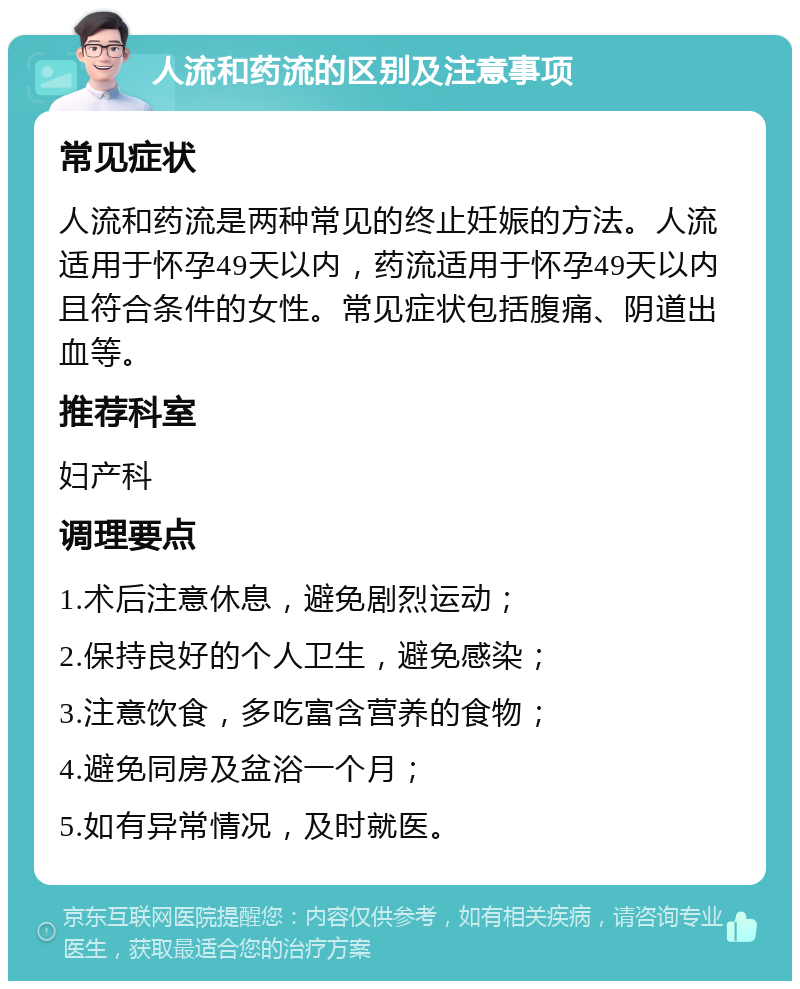 人流和药流的区别及注意事项 常见症状 人流和药流是两种常见的终止妊娠的方法。人流适用于怀孕49天以内，药流适用于怀孕49天以内且符合条件的女性。常见症状包括腹痛、阴道出血等。 推荐科室 妇产科 调理要点 1.术后注意休息，避免剧烈运动； 2.保持良好的个人卫生，避免感染； 3.注意饮食，多吃富含营养的食物； 4.避免同房及盆浴一个月； 5.如有异常情况，及时就医。