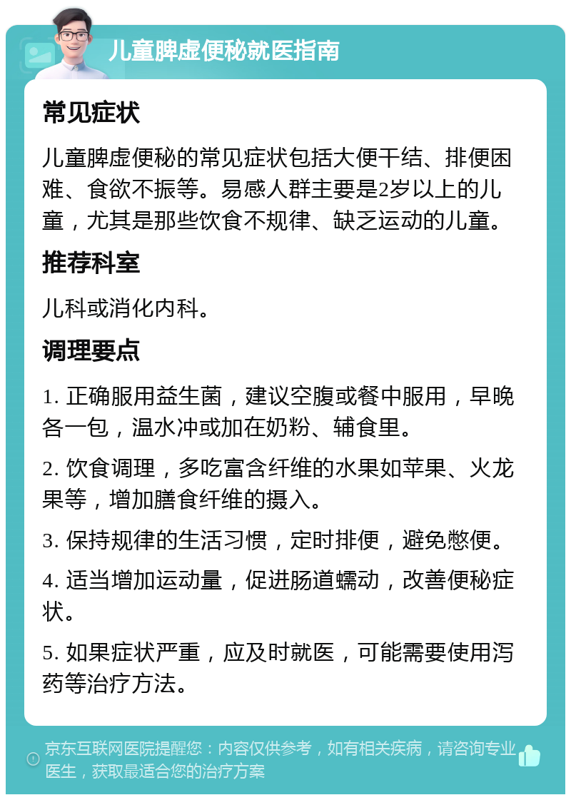 儿童脾虚便秘就医指南 常见症状 儿童脾虚便秘的常见症状包括大便干结、排便困难、食欲不振等。易感人群主要是2岁以上的儿童，尤其是那些饮食不规律、缺乏运动的儿童。 推荐科室 儿科或消化内科。 调理要点 1. 正确服用益生菌，建议空腹或餐中服用，早晚各一包，温水冲或加在奶粉、辅食里。 2. 饮食调理，多吃富含纤维的水果如苹果、火龙果等，增加膳食纤维的摄入。 3. 保持规律的生活习惯，定时排便，避免憋便。 4. 适当增加运动量，促进肠道蠕动，改善便秘症状。 5. 如果症状严重，应及时就医，可能需要使用泻药等治疗方法。