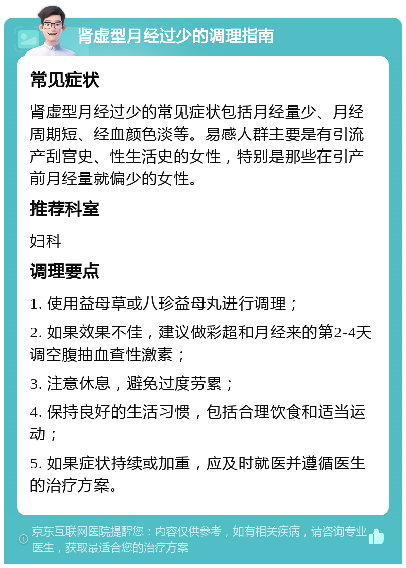 肾虚型月经过少的调理指南 常见症状 肾虚型月经过少的常见症状包括月经量少、月经周期短、经血颜色淡等。易感人群主要是有引流产刮宫史、性生活史的女性，特别是那些在引产前月经量就偏少的女性。 推荐科室 妇科 调理要点 1. 使用益母草或八珍益母丸进行调理； 2. 如果效果不佳，建议做彩超和月经来的第2-4天调空腹抽血查性激素； 3. 注意休息，避免过度劳累； 4. 保持良好的生活习惯，包括合理饮食和适当运动； 5. 如果症状持续或加重，应及时就医并遵循医生的治疗方案。