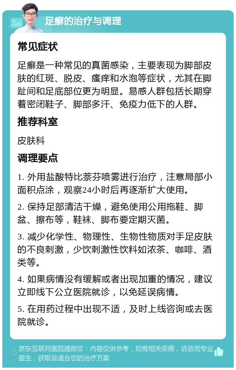 足癣的治疗与调理 常见症状 足癣是一种常见的真菌感染，主要表现为脚部皮肤的红斑、脱皮、瘙痒和水泡等症状，尤其在脚趾间和足底部位更为明显。易感人群包括长期穿着密闭鞋子、脚部多汗、免疫力低下的人群。 推荐科室 皮肤科 调理要点 1. 外用盐酸特比萘芬喷雾进行治疗，注意局部小面积点涂，观察24小时后再逐渐扩大使用。 2. 保持足部清洁干燥，避免使用公用拖鞋、脚盆、擦布等，鞋袜、脚布要定期灭菌。 3. 减少化学性、物理性、生物性物质对手足皮肤的不良刺激，少饮刺激性饮料如浓茶、咖啡、酒类等。 4. 如果病情没有缓解或者出现加重的情况，建议立即线下公立医院就诊，以免延误病情。 5. 在用药过程中出现不适，及时上线咨询或去医院就诊。