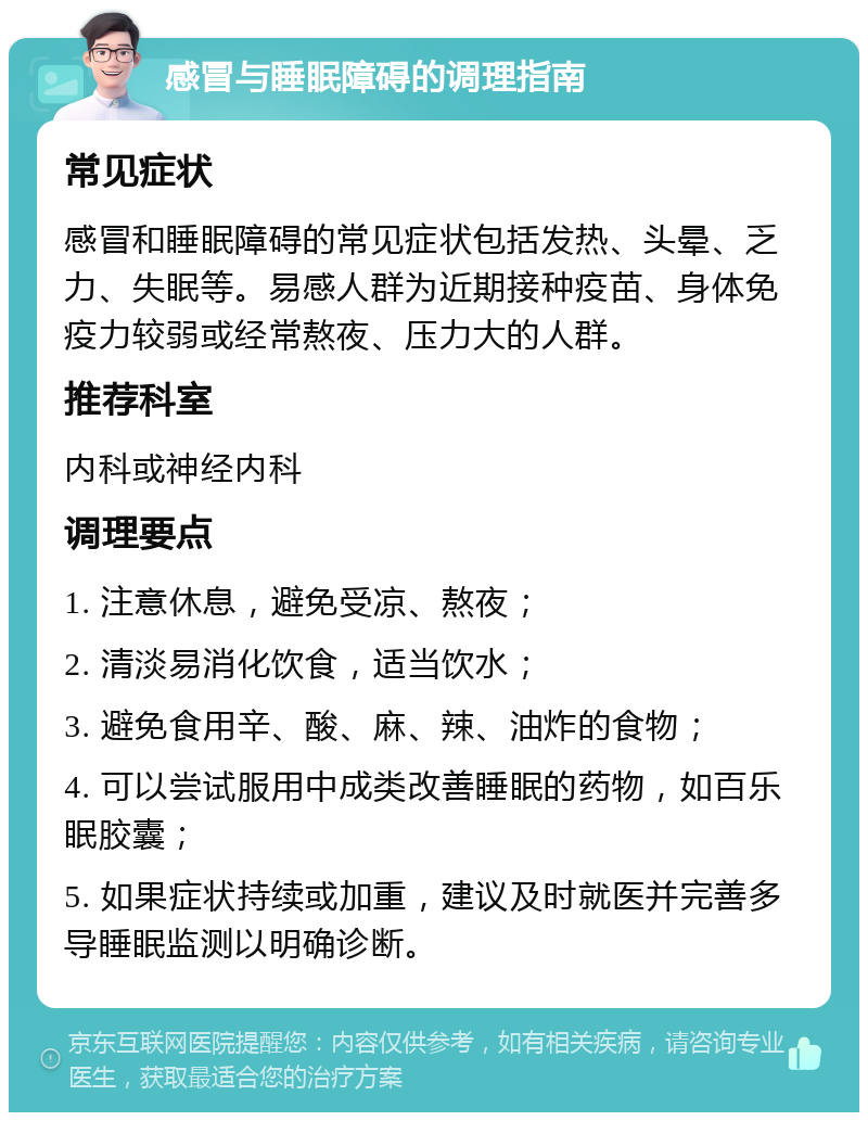 感冒与睡眠障碍的调理指南 常见症状 感冒和睡眠障碍的常见症状包括发热、头晕、乏力、失眠等。易感人群为近期接种疫苗、身体免疫力较弱或经常熬夜、压力大的人群。 推荐科室 内科或神经内科 调理要点 1. 注意休息，避免受凉、熬夜； 2. 清淡易消化饮食，适当饮水； 3. 避免食用辛、酸、麻、辣、油炸的食物； 4. 可以尝试服用中成类改善睡眠的药物，如百乐眠胶囊； 5. 如果症状持续或加重，建议及时就医并完善多导睡眠监测以明确诊断。