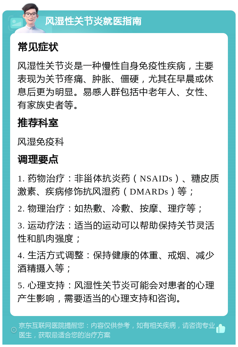 风湿性关节炎就医指南 常见症状 风湿性关节炎是一种慢性自身免疫性疾病，主要表现为关节疼痛、肿胀、僵硬，尤其在早晨或休息后更为明显。易感人群包括中老年人、女性、有家族史者等。 推荐科室 风湿免疫科 调理要点 1. 药物治疗：非甾体抗炎药（NSAIDs）、糖皮质激素、疾病修饰抗风湿药（DMARDs）等； 2. 物理治疗：如热敷、冷敷、按摩、理疗等； 3. 运动疗法：适当的运动可以帮助保持关节灵活性和肌肉强度； 4. 生活方式调整：保持健康的体重、戒烟、减少酒精摄入等； 5. 心理支持：风湿性关节炎可能会对患者的心理产生影响，需要适当的心理支持和咨询。