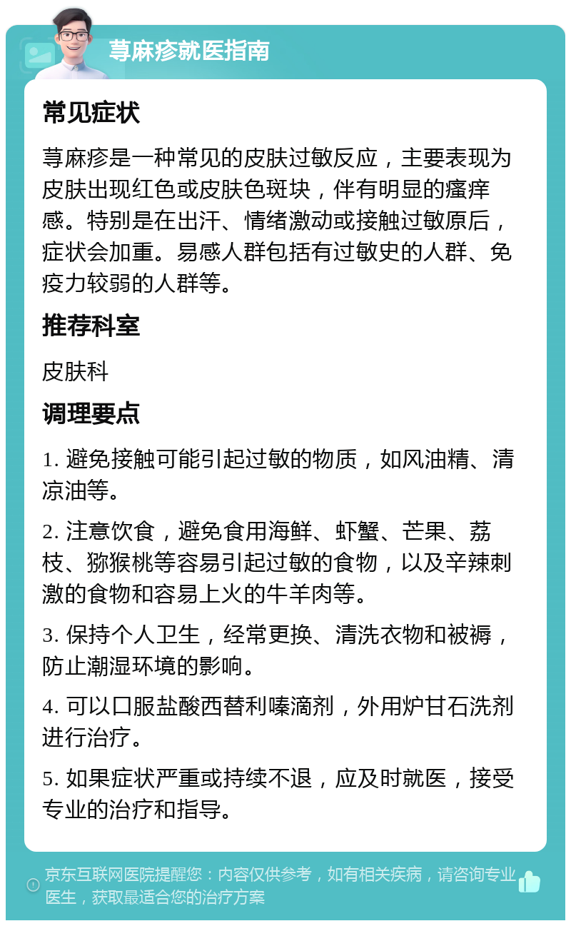 荨麻疹就医指南 常见症状 荨麻疹是一种常见的皮肤过敏反应，主要表现为皮肤出现红色或皮肤色斑块，伴有明显的瘙痒感。特别是在出汗、情绪激动或接触过敏原后，症状会加重。易感人群包括有过敏史的人群、免疫力较弱的人群等。 推荐科室 皮肤科 调理要点 1. 避免接触可能引起过敏的物质，如风油精、清凉油等。 2. 注意饮食，避免食用海鲜、虾蟹、芒果、荔枝、猕猴桃等容易引起过敏的食物，以及辛辣刺激的食物和容易上火的牛羊肉等。 3. 保持个人卫生，经常更换、清洗衣物和被褥，防止潮湿环境的影响。 4. 可以口服盐酸西替利嗪滴剂，外用炉甘石洗剂进行治疗。 5. 如果症状严重或持续不退，应及时就医，接受专业的治疗和指导。