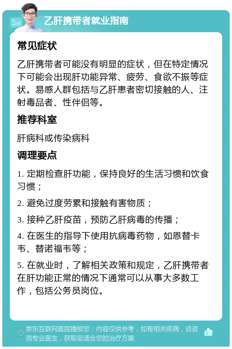 乙肝携带者就业指南 常见症状 乙肝携带者可能没有明显的症状，但在特定情况下可能会出现肝功能异常、疲劳、食欲不振等症状。易感人群包括与乙肝患者密切接触的人、注射毒品者、性伴侣等。 推荐科室 肝病科或传染病科 调理要点 1. 定期检查肝功能，保持良好的生活习惯和饮食习惯； 2. 避免过度劳累和接触有害物质； 3. 接种乙肝疫苗，预防乙肝病毒的传播； 4. 在医生的指导下使用抗病毒药物，如恩替卡韦、替诺福韦等； 5. 在就业时，了解相关政策和规定，乙肝携带者在肝功能正常的情况下通常可以从事大多数工作，包括公务员岗位。