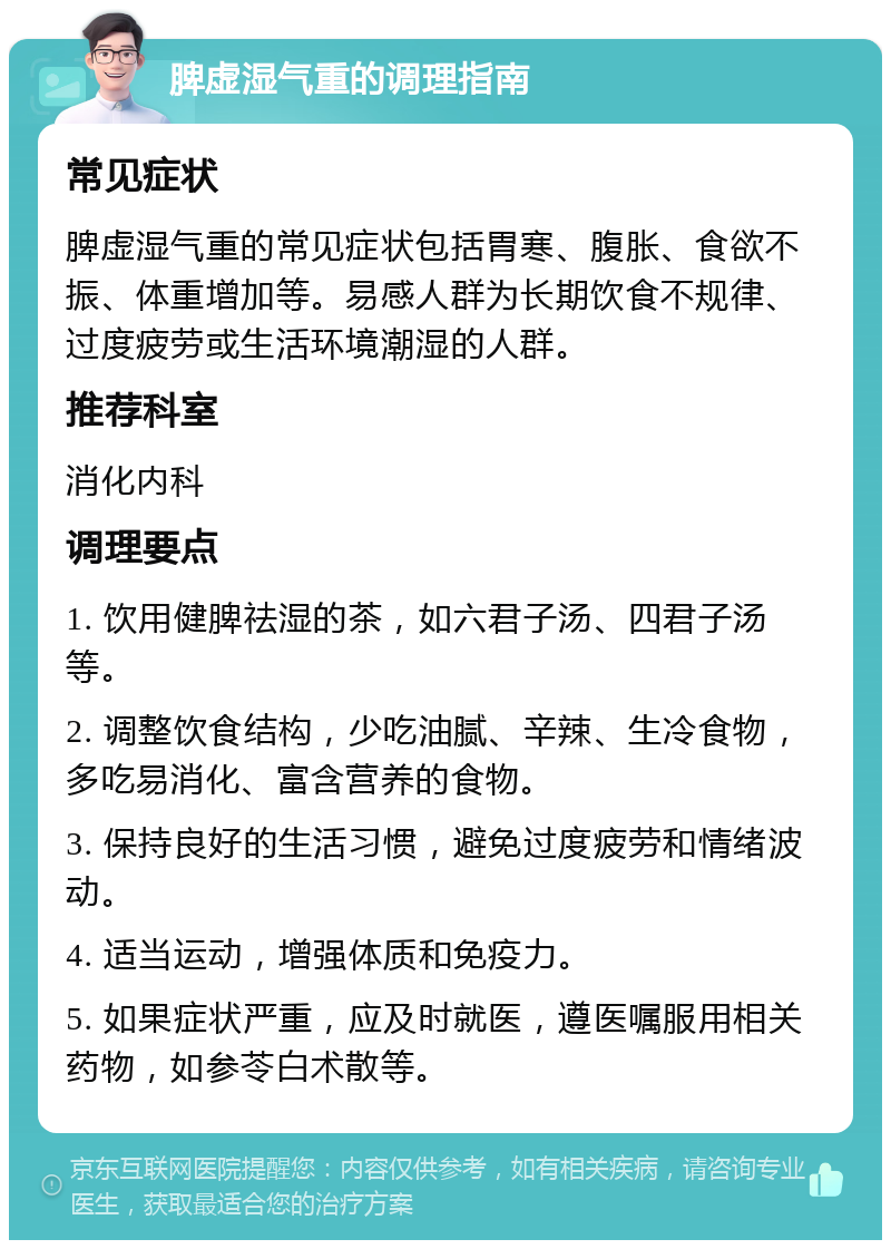 脾虚湿气重的调理指南 常见症状 脾虚湿气重的常见症状包括胃寒、腹胀、食欲不振、体重增加等。易感人群为长期饮食不规律、过度疲劳或生活环境潮湿的人群。 推荐科室 消化内科 调理要点 1. 饮用健脾祛湿的茶，如六君子汤、四君子汤等。 2. 调整饮食结构，少吃油腻、辛辣、生冷食物，多吃易消化、富含营养的食物。 3. 保持良好的生活习惯，避免过度疲劳和情绪波动。 4. 适当运动，增强体质和免疫力。 5. 如果症状严重，应及时就医，遵医嘱服用相关药物，如参苓白术散等。