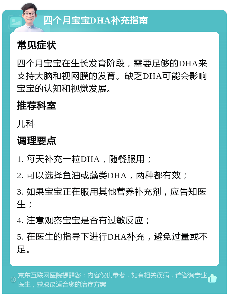 四个月宝宝DHA补充指南 常见症状 四个月宝宝在生长发育阶段，需要足够的DHA来支持大脑和视网膜的发育。缺乏DHA可能会影响宝宝的认知和视觉发展。 推荐科室 儿科 调理要点 1. 每天补充一粒DHA，随餐服用； 2. 可以选择鱼油或藻类DHA，两种都有效； 3. 如果宝宝正在服用其他营养补充剂，应告知医生； 4. 注意观察宝宝是否有过敏反应； 5. 在医生的指导下进行DHA补充，避免过量或不足。