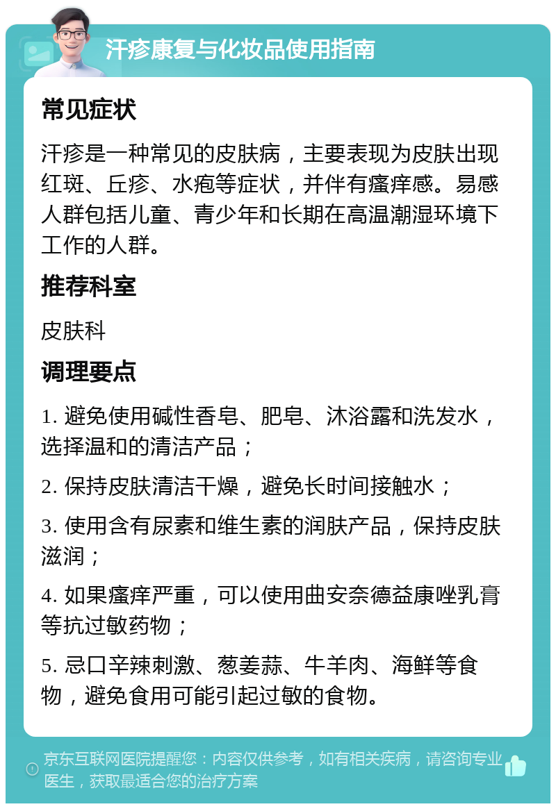 汗疹康复与化妆品使用指南 常见症状 汗疹是一种常见的皮肤病，主要表现为皮肤出现红斑、丘疹、水疱等症状，并伴有瘙痒感。易感人群包括儿童、青少年和长期在高温潮湿环境下工作的人群。 推荐科室 皮肤科 调理要点 1. 避免使用碱性香皂、肥皂、沐浴露和洗发水，选择温和的清洁产品； 2. 保持皮肤清洁干燥，避免长时间接触水； 3. 使用含有尿素和维生素的润肤产品，保持皮肤滋润； 4. 如果瘙痒严重，可以使用曲安奈德益康唑乳膏等抗过敏药物； 5. 忌口辛辣刺激、葱姜蒜、牛羊肉、海鲜等食物，避免食用可能引起过敏的食物。