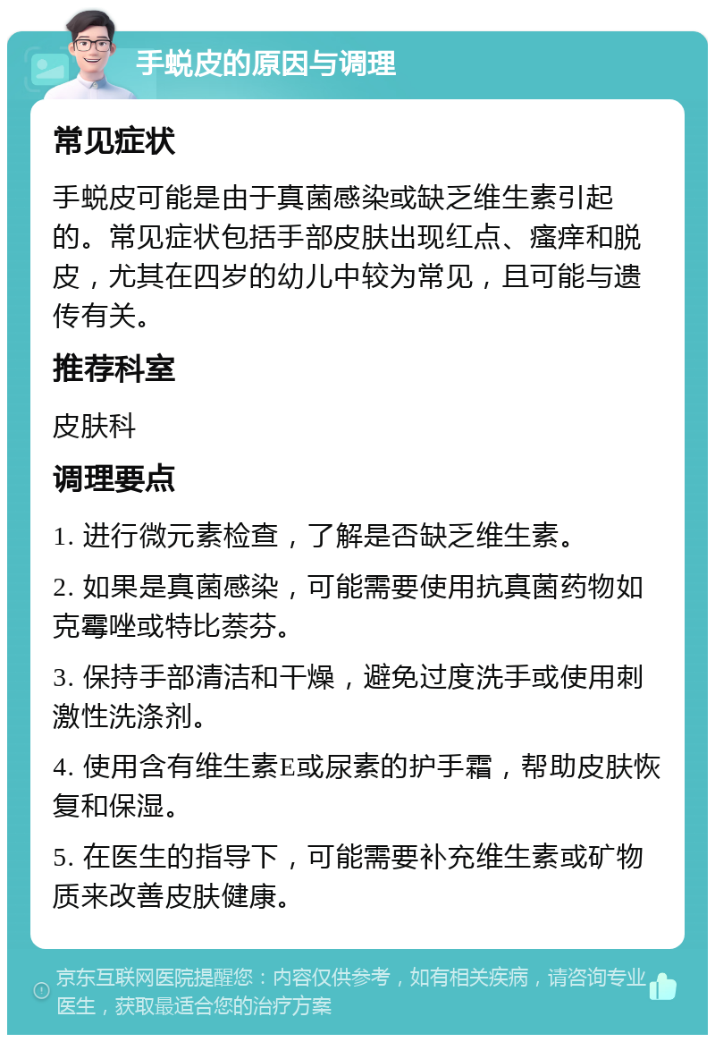 手蜕皮的原因与调理 常见症状 手蜕皮可能是由于真菌感染或缺乏维生素引起的。常见症状包括手部皮肤出现红点、瘙痒和脱皮，尤其在四岁的幼儿中较为常见，且可能与遗传有关。 推荐科室 皮肤科 调理要点 1. 进行微元素检查，了解是否缺乏维生素。 2. 如果是真菌感染，可能需要使用抗真菌药物如克霉唑或特比萘芬。 3. 保持手部清洁和干燥，避免过度洗手或使用刺激性洗涤剂。 4. 使用含有维生素E或尿素的护手霜，帮助皮肤恢复和保湿。 5. 在医生的指导下，可能需要补充维生素或矿物质来改善皮肤健康。