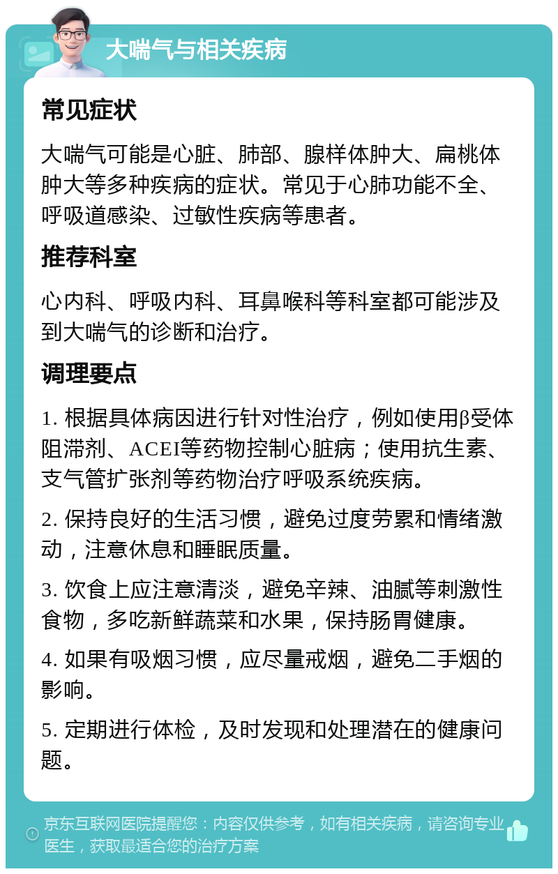 大喘气与相关疾病 常见症状 大喘气可能是心脏、肺部、腺样体肿大、扁桃体肿大等多种疾病的症状。常见于心肺功能不全、呼吸道感染、过敏性疾病等患者。 推荐科室 心内科、呼吸内科、耳鼻喉科等科室都可能涉及到大喘气的诊断和治疗。 调理要点 1. 根据具体病因进行针对性治疗，例如使用β受体阻滞剂、ACEI等药物控制心脏病；使用抗生素、支气管扩张剂等药物治疗呼吸系统疾病。 2. 保持良好的生活习惯，避免过度劳累和情绪激动，注意休息和睡眠质量。 3. 饮食上应注意清淡，避免辛辣、油腻等刺激性食物，多吃新鲜蔬菜和水果，保持肠胃健康。 4. 如果有吸烟习惯，应尽量戒烟，避免二手烟的影响。 5. 定期进行体检，及时发现和处理潜在的健康问题。