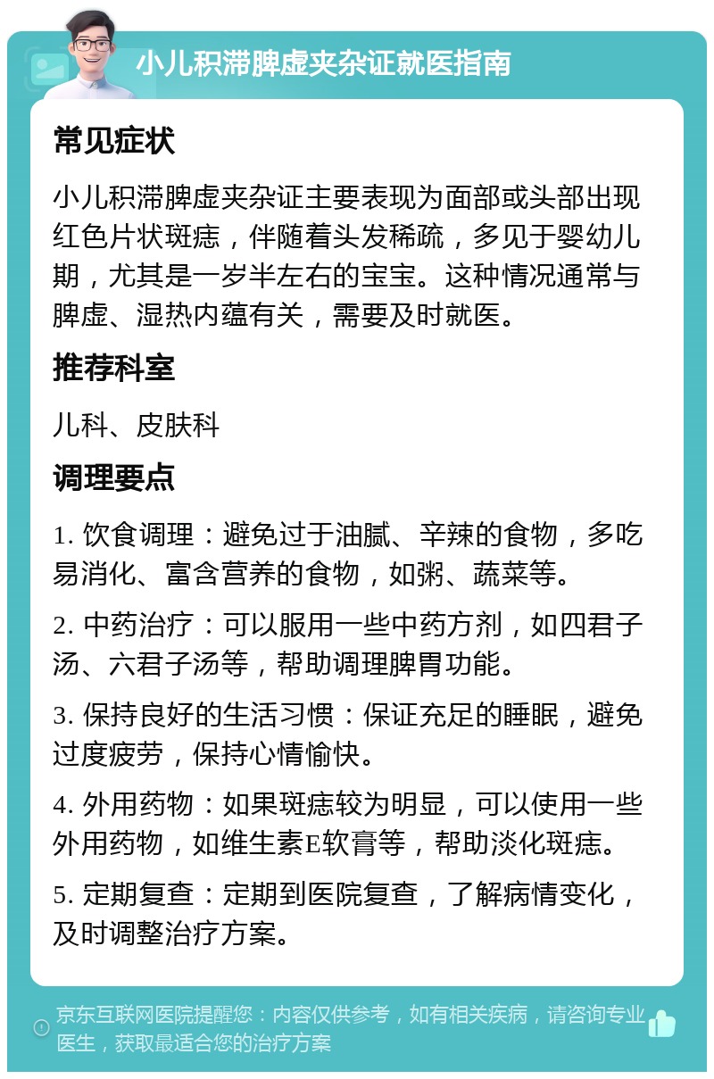 小儿积滞脾虚夹杂证就医指南 常见症状 小儿积滞脾虚夹杂证主要表现为面部或头部出现红色片状斑痣，伴随着头发稀疏，多见于婴幼儿期，尤其是一岁半左右的宝宝。这种情况通常与脾虚、湿热内蕴有关，需要及时就医。 推荐科室 儿科、皮肤科 调理要点 1. 饮食调理：避免过于油腻、辛辣的食物，多吃易消化、富含营养的食物，如粥、蔬菜等。 2. 中药治疗：可以服用一些中药方剂，如四君子汤、六君子汤等，帮助调理脾胃功能。 3. 保持良好的生活习惯：保证充足的睡眠，避免过度疲劳，保持心情愉快。 4. 外用药物：如果斑痣较为明显，可以使用一些外用药物，如维生素E软膏等，帮助淡化斑痣。 5. 定期复查：定期到医院复查，了解病情变化，及时调整治疗方案。