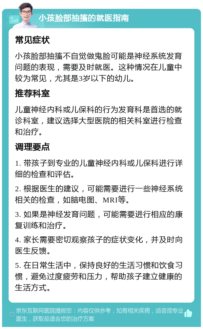 小孩脸部抽搐的就医指南 常见症状 小孩脸部抽搐不自觉做鬼脸可能是神经系统发育问题的表现，需要及时就医。这种情况在儿童中较为常见，尤其是3岁以下的幼儿。 推荐科室 儿童神经内科或儿保科的行为发育科是首选的就诊科室，建议选择大型医院的相关科室进行检查和治疗。 调理要点 1. 带孩子到专业的儿童神经内科或儿保科进行详细的检查和评估。 2. 根据医生的建议，可能需要进行一些神经系统相关的检查，如脑电图、MRI等。 3. 如果是神经发育问题，可能需要进行相应的康复训练和治疗。 4. 家长需要密切观察孩子的症状变化，并及时向医生反馈。 5. 在日常生活中，保持良好的生活习惯和饮食习惯，避免过度疲劳和压力，帮助孩子建立健康的生活方式。