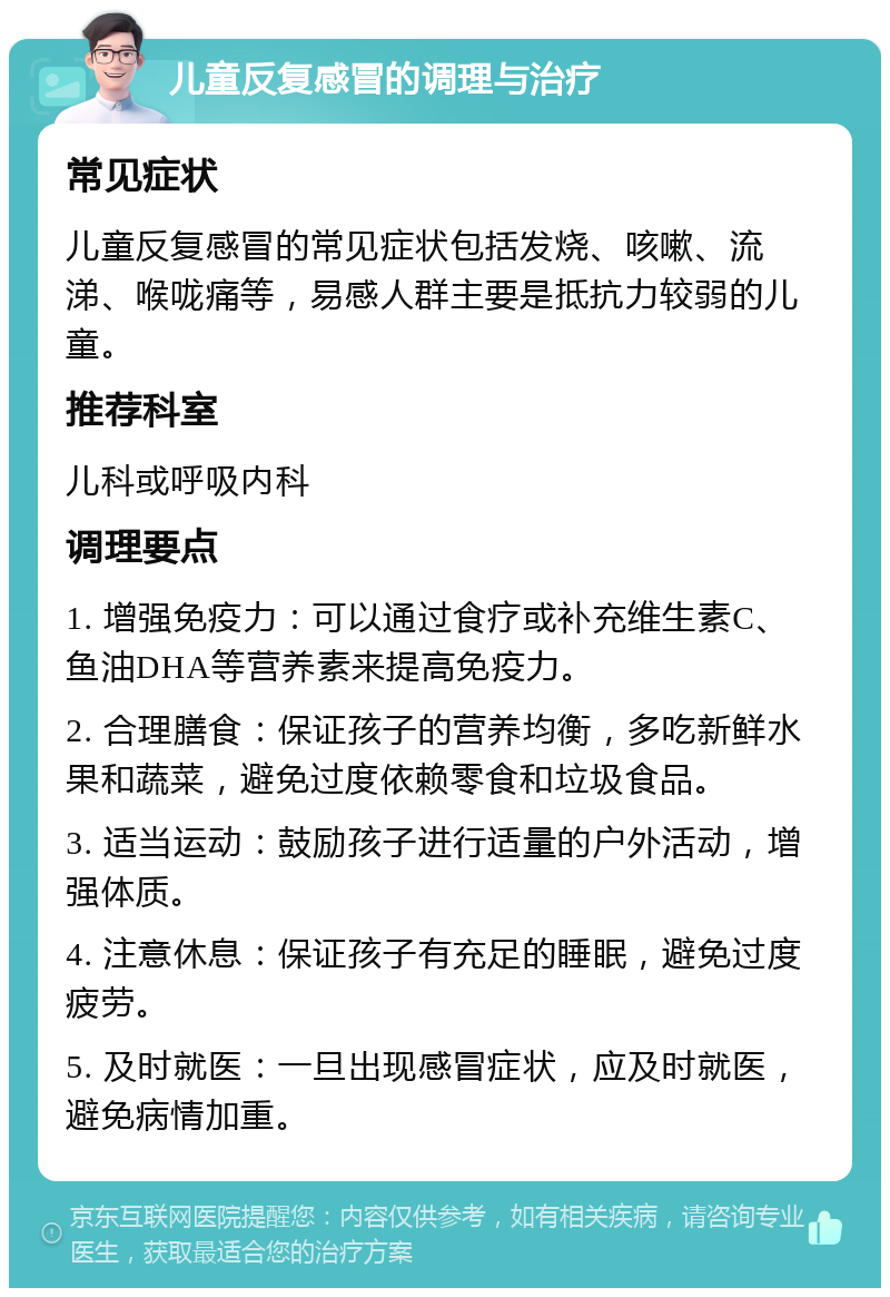 儿童反复感冒的调理与治疗 常见症状 儿童反复感冒的常见症状包括发烧、咳嗽、流涕、喉咙痛等，易感人群主要是抵抗力较弱的儿童。 推荐科室 儿科或呼吸内科 调理要点 1. 增强免疫力：可以通过食疗或补充维生素C、鱼油DHA等营养素来提高免疫力。 2. 合理膳食：保证孩子的营养均衡，多吃新鲜水果和蔬菜，避免过度依赖零食和垃圾食品。 3. 适当运动：鼓励孩子进行适量的户外活动，增强体质。 4. 注意休息：保证孩子有充足的睡眠，避免过度疲劳。 5. 及时就医：一旦出现感冒症状，应及时就医，避免病情加重。