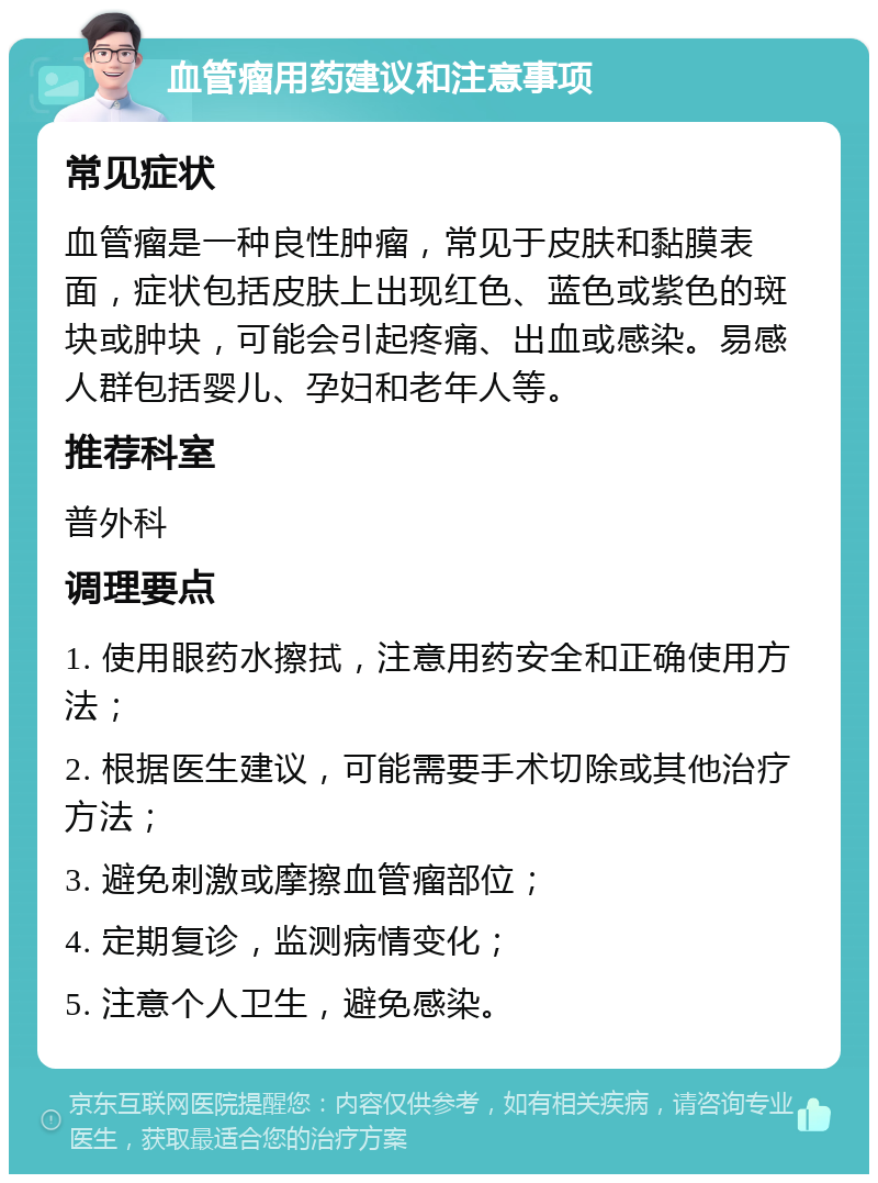 血管瘤用药建议和注意事项 常见症状 血管瘤是一种良性肿瘤，常见于皮肤和黏膜表面，症状包括皮肤上出现红色、蓝色或紫色的斑块或肿块，可能会引起疼痛、出血或感染。易感人群包括婴儿、孕妇和老年人等。 推荐科室 普外科 调理要点 1. 使用眼药水擦拭，注意用药安全和正确使用方法； 2. 根据医生建议，可能需要手术切除或其他治疗方法； 3. 避免刺激或摩擦血管瘤部位； 4. 定期复诊，监测病情变化； 5. 注意个人卫生，避免感染。